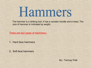 The hammer is a striking tool. It has a wooden handle and a head. The
size of hammer is indicated by weight.

There are two types of hammers:-

1. Hard face hammers

2. Soft face hammers
By:- Tanmay Patil.

 