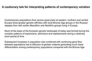 Contemporary populations from across great parts of western, northern and central
Europe show greater genetic affinities with local Bronze Age groups in the Russian
steppes than with earlier Mesolithic and Neolithic groups living in Europe.
Much of the basis of the Eurasian genetic landscape of today was formed during the
complex patterns of expansions, admixture and replacements during a relatively
short period of time
Subsequent increases in population size combined with continuing gene flow
between populations led to diffusion of genetic material generating much lower
differentiation among contemporary populations compared with the Bronze Age.
A cautionary tale for interpreting patterns of contemporary variation
 