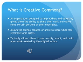 What is Creative Commons?
 An organization designed to help authors and others by
giving them the ability to share their work and waive
some certain portions of their copyrights.
 Allows the author, creator, or artist to share while still
retaining some rights.
 Typically allows others to use, modify, adapt, and build
upon work created by the original author.
 