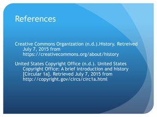 References
Creative Commons Organization (n.d.).History. Retreived
July 7, 2015 from
https://creativecommons.org/about/history
United States Copyright Office (n.d.). United States
Copyright Office: A brief introduction and history
[Circular 1a]. Retrieved July 7, 2015 from
http://copyright.gov/circs/circ1a.html
 