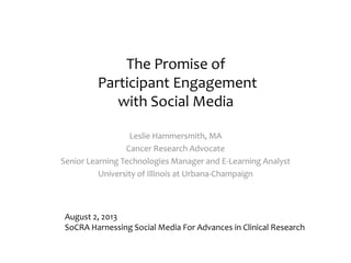 The Promise of
Participant Engagement
with Social Media
Leslie Hammersmith, MA
Cancer Research Advocate
Senior Learning Technologies Manager and E-Learning Analyst
University of Illinois at Urbana-Champaign
August 2, 2013
SoCRA Harnessing Social Media For Advances in Clinical Research
 