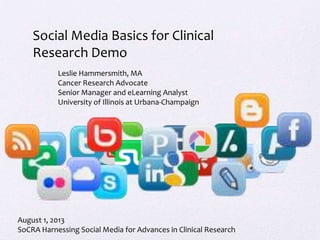 Social Media Basics for Clinical
Research Demo
Leslie Hammersmith, MA
Cancer Research Advocate
Senior Manager and eLearning Analyst
University of Illinois at Urbana-Champaign
August 1, 2013
SoCRA Harnessing Social Media for Advances in Clinical Research
 