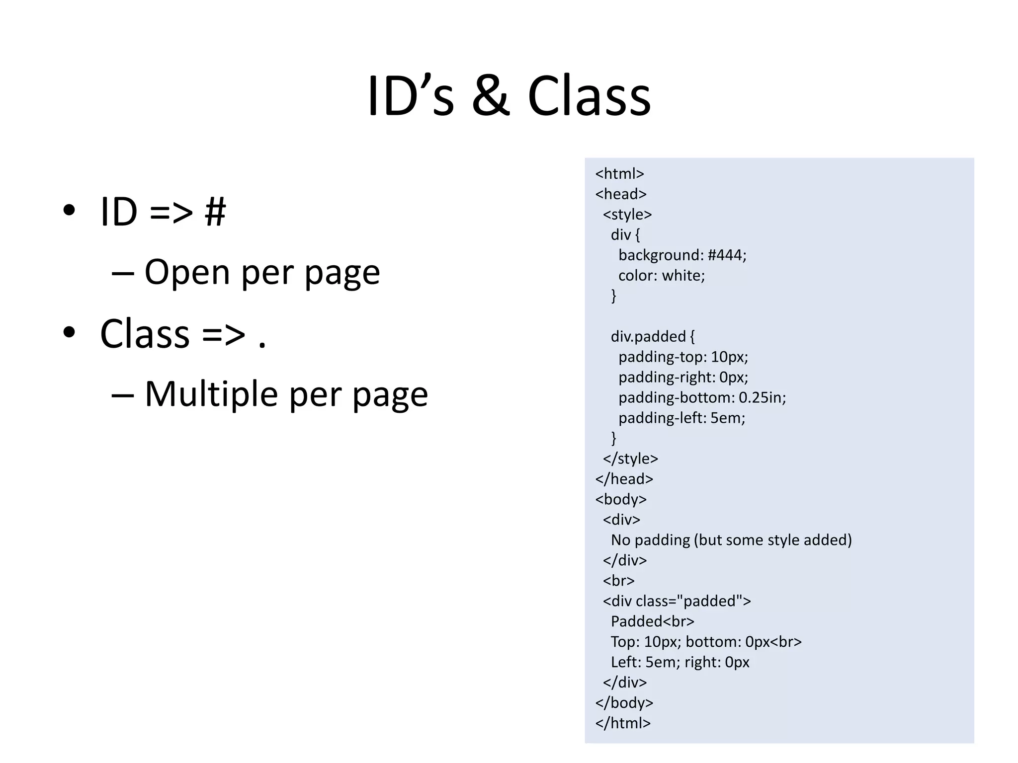ID’s & Class
                          <html>

• ID => #
                          <head>
                           <style>
                            div {
                              background: #444;
  – Open per page           }
                              color: white;


• Class => .                div.padded {
                              padding-top: 10px;
                              padding-right: 0px;
  – Multiple per page         padding-bottom: 0.25in;
                              padding-left: 5em;
                            }
                           </style>
                          </head>
                          <body>
                           <div>
                            No padding (but some style added)
                           </div>
                           <br>
                           <div class="padded">
                            Padded<br>
                            Top: 10px; bottom: 0px<br>
                            Left: 5em; right: 0px
                           </div>
                          </body>
                          </html>
 