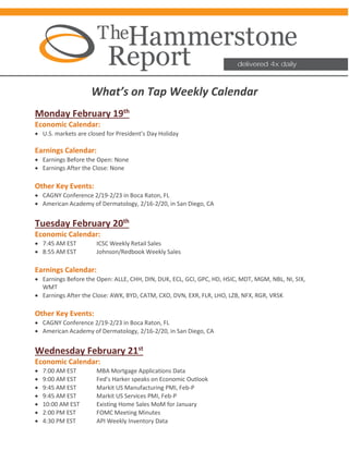 What’s on Tap Weekly Calendar
Monday February 19th
Economic Calendar:
• U.S. markets are closed for President’s Day Holiday
Earnings Calendar:
• Earnings Before the Open: None
• Earnings After the Close: None
Other Key Events:
• CAGNY Conference 2/19-2/23 in Boca Raton, FL
• American Academy of Dermatology, 2/16-2/20, in San Diego, CA
Tuesday February 20th
Economic Calendar:
• 7:45 AM EST ICSC Weekly Retail Sales
• 8:55 AM EST Johnson/Redbook Weekly Sales
Earnings Calendar:
• Earnings Before the Open: ALLE, CHH, DIN, DUK, ECL, GCI, GPC, HD, HSIC, MDT, MGM, NBL, NI, SIX,
WMT
• Earnings After the Close: AWK, BYD, CATM, CXO, DVN, EXR, FLR, LHO, LZB, NFX, RGR, VRSK
Other Key Events:
• CAGNY Conference 2/19-2/23 in Boca Raton, FL
• American Academy of Dermatology, 2/16-2/20, in San Diego, CA
Wednesday February 21st
Economic Calendar:
• 7:00 AM EST MBA Mortgage Applications Data
• 9:00 AM EST Fed’s Harker speaks on Economic Outlook
• 9:45 AM EST Markit US Manufacturing PMI, Feb-P
• 9:45 AM EST Markit US Services PMI, Feb-P
• 10:00 AM EST Existing Home Sales MoM for January
• 2:00 PM EST FOMC Meeting Minutes
• 4:30 PM EST API Weekly Inventory Data
 