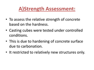 A)Strength Assessment:
• To assess the relative strength of concrete
based on the hardness.
• Casting cubes were tested under controlled
conditions.
• This is due to hardening of concrete surface
due to carbonation.
• It restricted to relatively new structures only.
 