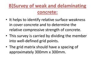 B)Survey of weak and delaminating
concrete:
• It helps to identify relative surface weakness
in cover concrete and to determine the
relative compressive strength of concrete.
• This survey is carried by dividing the member
into well-defined grid points.
• The grid matrix should have a spacing of
approximately 300mm x 300mm.
 