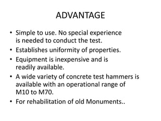 ADVANTAGE
• Simple to use. No special experience
is needed to conduct the test.
• Establishes uniformity of properties.
• Equipment is inexpensive and is
readily available.
• A wide variety of concrete test hammers is
available with an operational range of
M10 to M70.
• For rehabilitation of old Monuments..
 