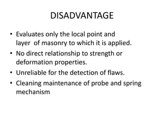DISADVANTAGE
• Evaluates only the local point and
layer of masonry to which it is applied.
• No direct relationship to strength or
deformation properties.
• Unreliable for the detection of flaws.
• Cleaning maintenance of probe and spring
mechanism
 