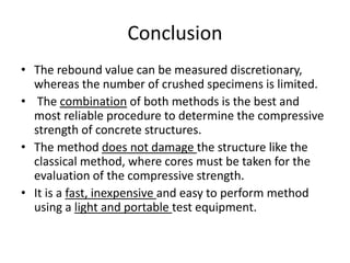 Conclusion
• The rebound value can be measured discretionary,
whereas the number of crushed specimens is limited.
• The combination of both methods is the best and
most reliable procedure to determine the compressive
strength of concrete structures.
• The method does not damage the structure like the
classical method, where cores must be taken for the
evaluation of the compressive strength.
• It is a fast, inexpensive and easy to perform method
using a light and portable test equipment.
 