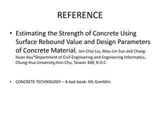REFERENCE
• Estimating the Strength of Concrete Using
Surface Rebound Value and Design Parameters
of Concrete Material. Jen-Chei Liu, Mou-Lin Sue and Chang-
Huan Kou*Department of Civil Engineering and Engineering Informatics‚
Chung-Hua University,Hsin Chu, Taiwan 300‚ R.O.C
• CONCRETE TECHNOLOGY – A text book- ML Gambhir.
 