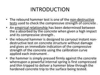 INTRODUCTION
• The rebound hammer test is one of the non-destructive
tests used to check the compressive strength of concrete .
• An empirical relationship has been determined between
the a absorbed by the concrete when given a high impact
and its compressive strength .
• the rebound hammer is designed to carryout instant non-
destructive test on concrete structure without damage
and gives an immediate indication of the compressive
strength of the concrete using the calibration curve
applied each instrument .
• the hammer is simply pressed firmly against the concrete
whereupon a powerful internal spring is first compressed
and thin tripped to deliver a hammer blow through the
hardened concrete trip to the surface being tested.
 