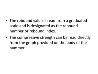 • The rebound value is read from a graduated
scale and is designated as the rebound
number or rebound index.
• The compressive strength can be read directly
from the graph provided on the body of the
hammer.
 