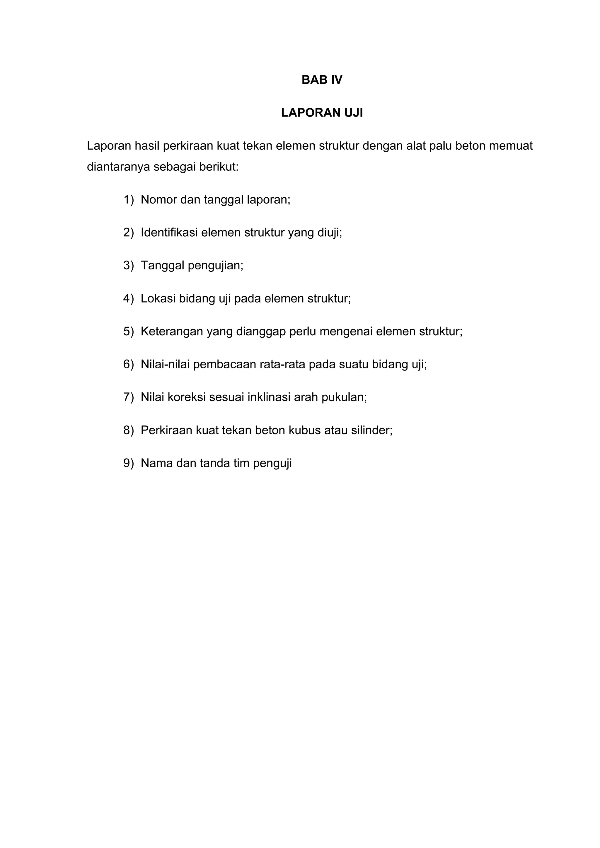 BAB IV 
LAPORAN UJI 
4.1 Format laporan hasil perkiraan kuat tekan elemen struktur dengan alat palu beton 
memuat diantaranya sebagai berikut: 
1) Nomor dan tanggal laporan; 
2) Identifikasi elemen struktur yang diuji; 
3) Tanggal pengujian; 
4) Lokasi bidang uji pada elemen struktur; 
5) Keterangan yang dianggap perlu mengenai elemen struktur; 
6) Nilai-nilai pembacaan rata-rata pada suatu bidang uji; 
7) Nilai koreksi sesuai inklinasi arah pukulan; 
8) Perkiraan kuat tekan beton kubus atau silinder; 
9) Nama dan tanda tim penguji 
4.2 Evaluasi Mutu Beton 
Perkiraan kuat tekan beton 5 titik uji dengan alat hammer menunjukkan bahwa kuat 
tekan terkecil 313.39 kg/cm2 pada Titik Uji 1 (Plat Lantai Atas) dan terbesar 378.92 
kg/cm2 pada Titik Uji 4 (Balok 1). 
Pada titik uji 5 (Balok 2), satu nilai pembacaan tidak diperhitungkan karena berselisih 
lebih dari 5 satuan. 
Pada titik uji 3 (Kolom 2) semua nilai pembacaan diabaikan karena terdapat dua nilai 
pembacaan yang berselisih 5 satuan terhadap nilai rata-ratanya. 
 