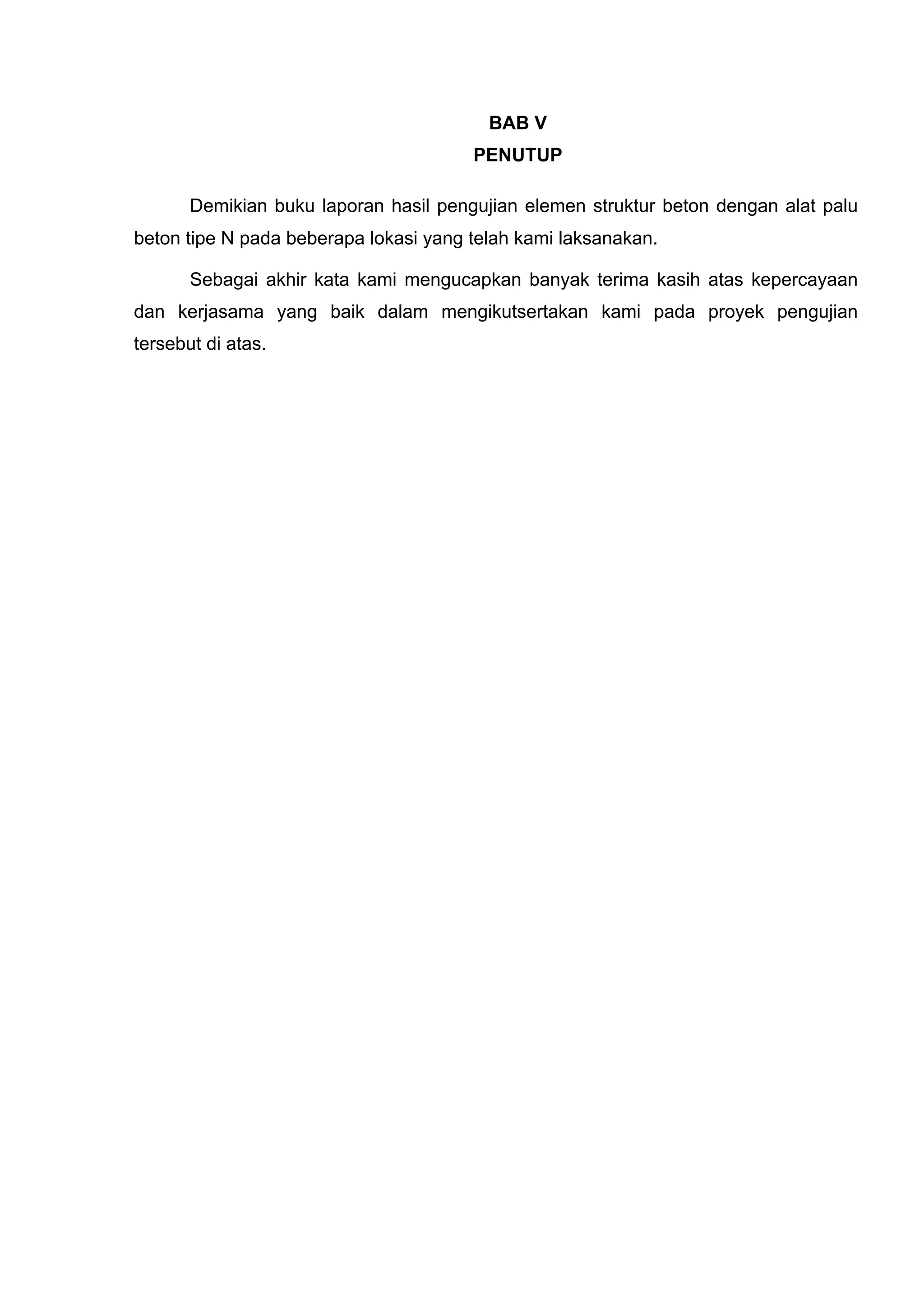 BAB V 
PENUTUP 
Demikian buku laporan hasil pengujian elemen struktur beton dengan alat palu 
beton tipe N pada beberapa lokasi yang telah kami laksanakan. 
Sebagai akhir kata kami mengucapkan banyak terima kasih atas kepercayaan 
dan kerjasama yang baik dalam mengikutsertakan kami pada proyek pengujian 
tersebut di atas. 
 