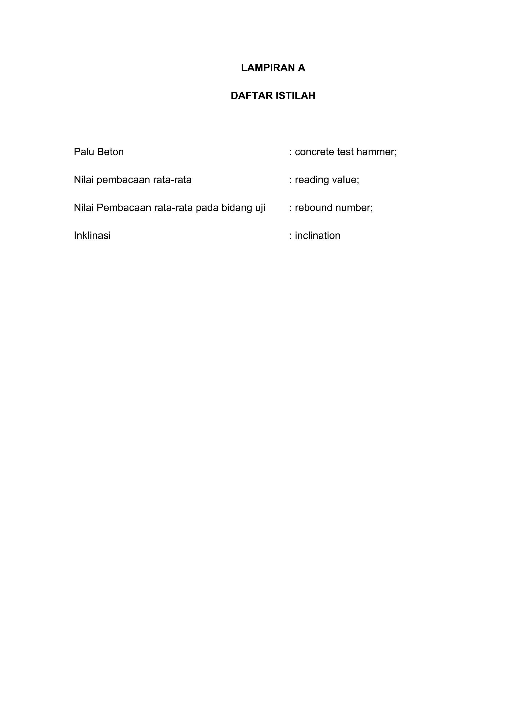 LAMPIRAN A 
DAFTAR ISTILAH 
Palu Beton : concrete test hammer; 
Nilai pembacaan rata-rata : reading value; 
Nilai Pembacaan rata-rata pada bidang uji : rebound number; 
Inklinasi : inclination 
 