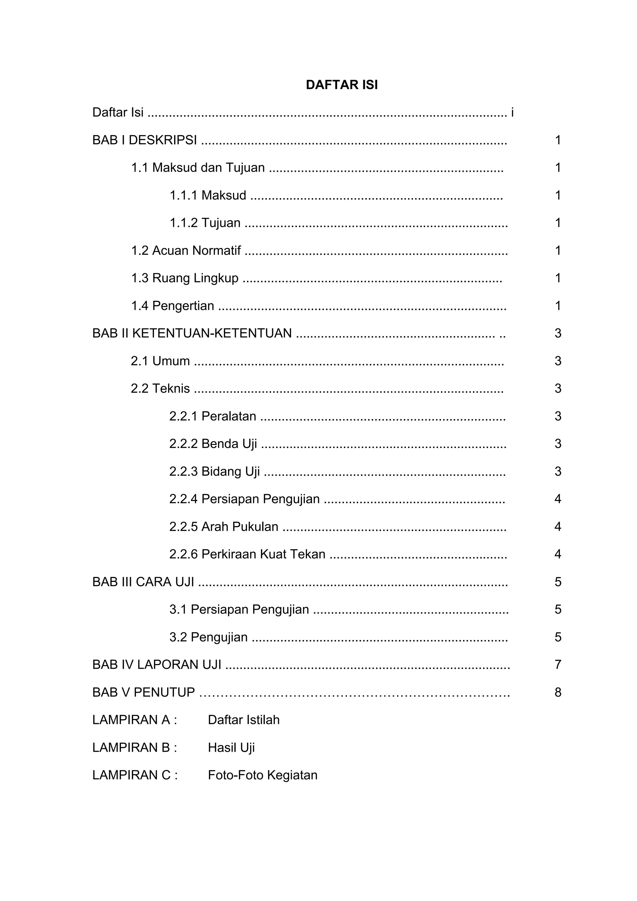DAFTAR ISI 
Daftar Isi ..................................................................................................... i 
BAB I DESKRIPSI ...................................................................................... 1 
1.1 Maksud dan Tujuan .................................................................. 1 
1.1.1 Maksud ....................................................................... 1 
1.1.2 Tujuan .......................................................................... 1 
1.2 Acuan Normatif .......................................................................... 1 
1.3 Ruang Lingkup ......................................................................... 1 
1.4 Pengertian ................................................................................. 1 
BAB II KETENTUAN-KETENTUAN ........................................................ .. 3 
2.1 Umum ....................................................................................... 3 
2.2 Teknis ....................................................................................... 3 
2.2.1 Peralatan ..................................................................... 3 
2.2.2 Benda Uji ..................................................................... 3 
2.2.3 Bidang Uji .................................................................... 3 
2.2.4 Persiapan Pengujian ................................................... 4 
2.2.5 Arah Pukulan ............................................................... 4 
2.2.6 Perkiraan Kuat Tekan .................................................. 4 
BAB III CARA UJI ....................................................................................... 5 
3.1 Persiapan Pengujian ....................................................... 5 
3.2 Pengujian ........................................................................ 5 
BAB IV LAPORAN UJI ................................................................................ 7 
BAB V PENUTUP ………………………………………………………………. 8 
LAMPIRAN A : Daftar Istilah 
LAMPIRAN B : Hasil Uji 
LAMPIRAN C : Foto-Foto Kegiatan 
 