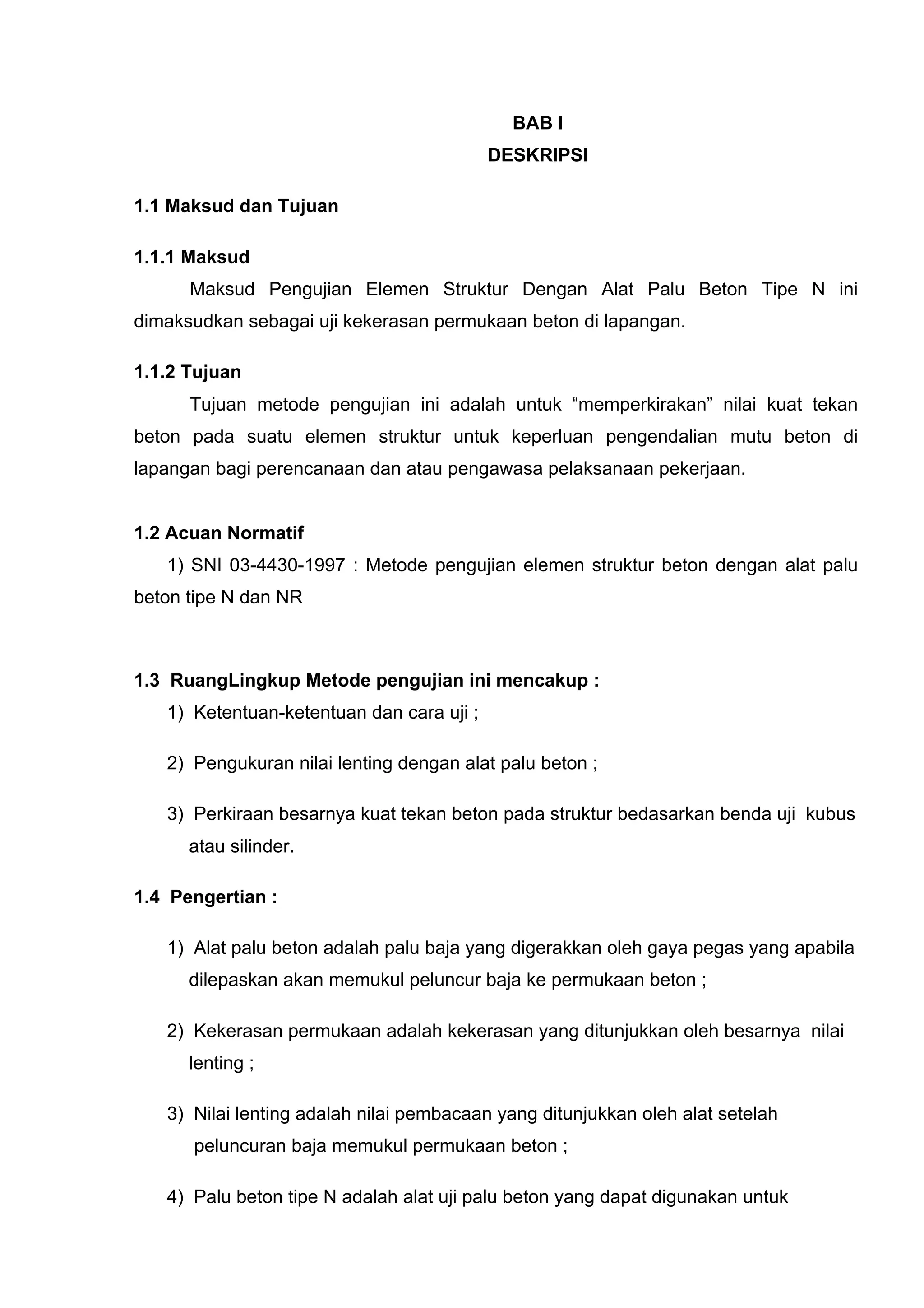 BAB I 
DESKRIPSI 
1.1 Maksud dan Tujuan 
1.1.1 Maksud 
Maksud Pengujian Elemen Struktur Dengan Alat Palu Beton Tipe N ini 
dimaksudkan sebagai uji kekerasan permukaan beton di lapangan. 
1.1.2 Tujuan 
Tujuan metode pengujian ini adalah untuk “memperkirakan” nilai kuat tekan 
beton pada suatu elemen struktur untuk keperluan pengendalian mutu beton di 
lapangan bagi perencanaan dan atau pengawasa pelaksanaan pekerjaan. 
1.2 Acuan Normatif 
1) SNI 03-4430-1997 : Metode pengujian elemen struktur beton dengan alat palu 
beton tipe N dan NR 
1.3 RuangLingkup Metode pengujian ini mencakup : 
1) Ketentuan-ketentuan dan cara uji ; 
2) Pengukuran nilai lenting dengan alat palu beton ; 
3) Perkiraan besarnya kuat tekan beton pada struktur bedasarkan benda uji kubus 
atau silinder. 
1.4 Pengertian : 
1) Alat palu beton adalah palu baja yang digerakkan oleh gaya pegas yang apabila 
dilepaskan akan memukul peluncur baja ke permukaan beton ; 
2) Kekerasan permukaan adalah kekerasan yang ditunjukkan oleh besarnya nilai 
lenting ; 
3) Nilai lenting adalah nilai pembacaan yang ditunjukkan oleh alat setelah 
peluncuran baja memukul permukaan beton ; 
4) Palu beton tipe N adalah alat uji palu beton yang dapat digunakan untuk 
 