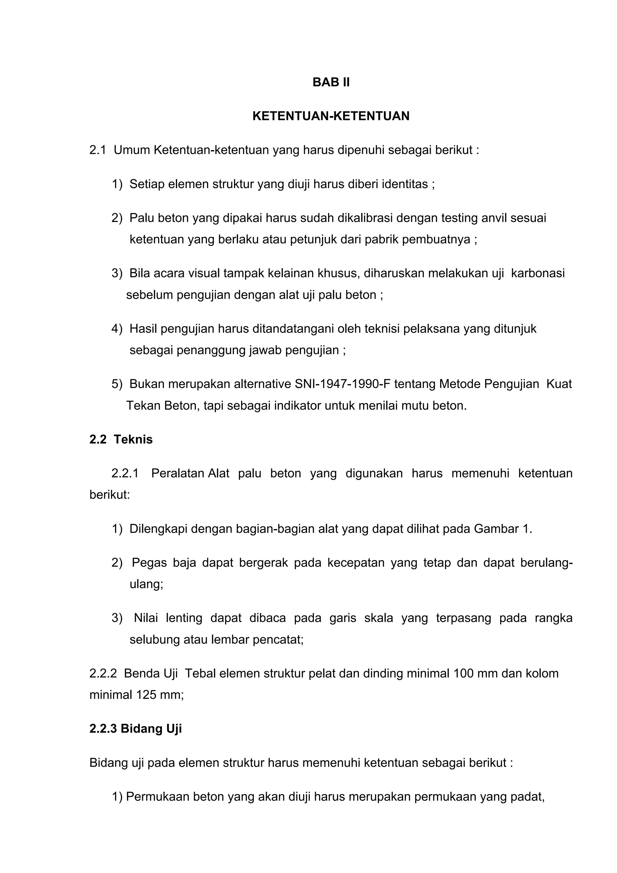 BAB II 
KETENTUAN-KETENTUAN 
2.1 Umum Ketentuan-ketentuan yang harus dipenuhi sebagai berikut : 
1) Setiap elemen struktur yang diuji harus diberi identitas ; 
2) Palu beton yang dipakai harus sudah dikalibrasi dengan testing anvil sesuai 
ketentuan yang berlaku atau petunjuk dari pabrik pembuatnya ; 
3) Bila acara visual tampak kelainan khusus, diharuskan melakukan uji karbonasi 
sebelum pengujian dengan alat uji palu beton ; 
4) Hasil pengujian harus ditandatangani oleh teknisi pelaksana yang ditunjuk 
sebagai penanggung jawab pengujian ; 
5) Bukan merupakan alternative SNI-1947-1990-F tentang Metode Pengujian Kuat 
Tekan Beton, tapi sebagai indikator untuk menilai mutu beton. 
2.2 Teknis 
2.2.1 Peralatan Alat palu beton yang digunakan harus memenuhi ketentuan 
berikut: 
1) Dilengkapi dengan bagian-bagian alat yang dapat dilihat pada Gambar 1. 
2) Pegas baja dapat bergerak pada kecepatan yang tetap dan dapat berulang-ulang; 
3) Nilai lenting dapat dibaca pada garis skala yang terpasang pada rangka 
selubung atau lembar pencatat; 
2.2.2 Benda Uji Tebal elemen struktur pelat dan dinding minimal 100 mm dan kolom 
minimal 125 mm; 
2.2.3 Bidang Uji 
Bidang uji pada elemen struktur harus memenuhi ketentuan sebagai berikut : 
1) Permukaan beton yang akan diuji harus merupakan permukaan yang padat, 
 