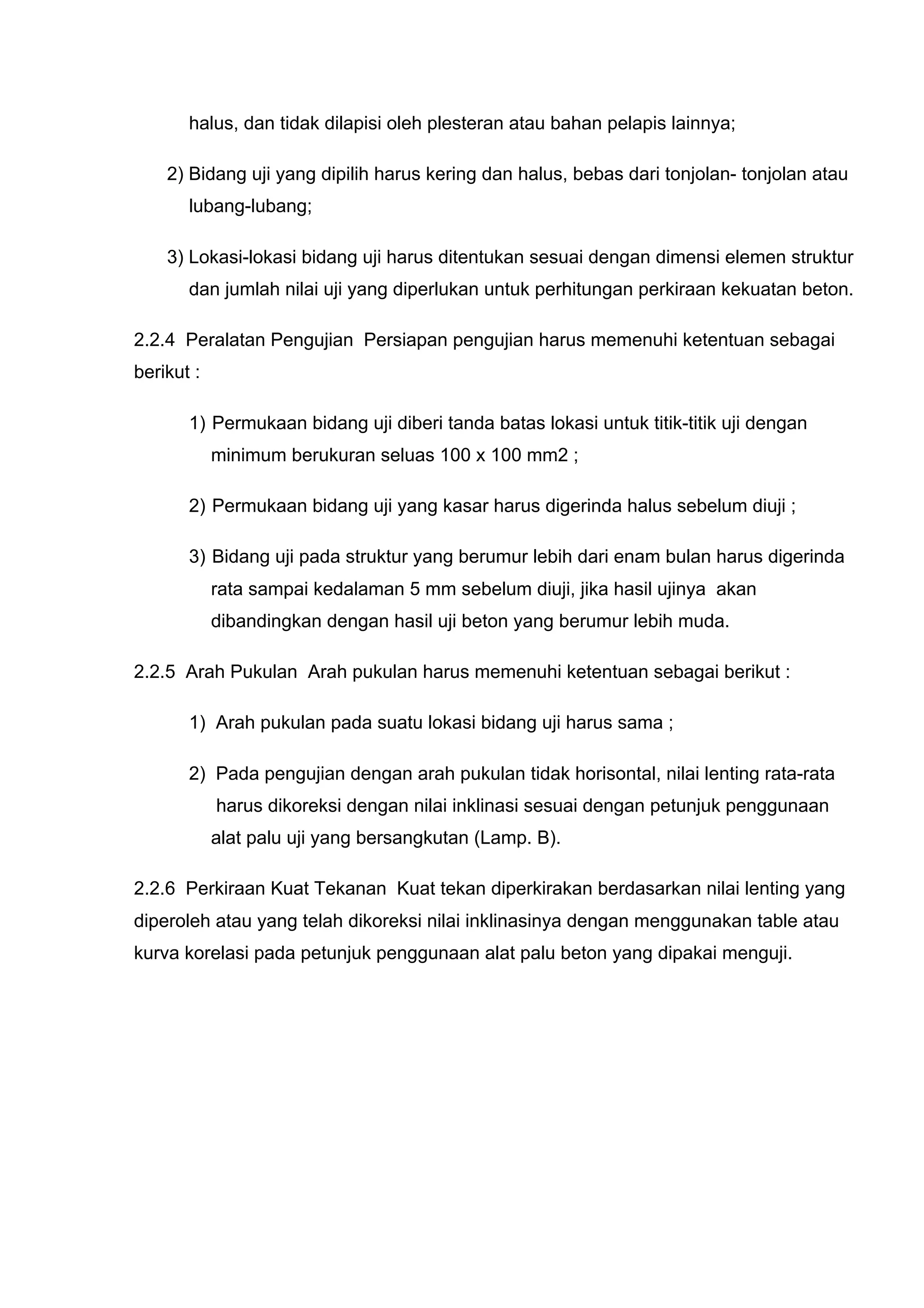 halus, dan tidak dilapisi oleh plesteran atau bahan pelapis lainnya; 
2) Bidang uji yang dipilih harus kering dan halus, bebas dari tonjolan- tonjolan atau 
lubang-lubang; 
3) Lokasi-lokasi bidang uji harus ditentukan sesuai dengan dimensi elemen struktur 
dan jumlah nilai uji yang diperlukan untuk perhitungan perkiraan kekuatan beton. 
2.2.4 Peralatan Pengujian Persiapan pengujian harus memenuhi ketentuan sebagai 
berikut : 
1) Permukaan bidang uji diberi tanda batas lokasi untuk titik-titik uji dengan 
minimum berukuran seluas 100 x 100 mm2 ; 
2) Permukaan bidang uji yang kasar harus digerinda halus sebelum diuji ; 
3) Bidang uji pada struktur yang berumur lebih dari enam bulan harus digerinda 
rata sampai kedalaman 5 mm sebelum diuji, jika hasil ujinya akan 
dibandingkan dengan hasil uji beton yang berumur lebih muda. 
2.2.5 Arah Pukulan Arah pukulan harus memenuhi ketentuan sebagai berikut : 
1) Arah pukulan pada suatu lokasi bidang uji harus sama ; 
2) Pada pengujian dengan arah pukulan tidak horisontal, nilai lenting rata-rata 
harus dikoreksi dengan nilai inklinasi sesuai dengan petunjuk penggunaan 
alat palu uji yang bersangkutan (Lamp. B). 
2.2.6 Perkiraan Kuat Tekanan Kuat tekan diperkirakan berdasarkan nilai lenting yang 
diperoleh atau yang telah dikoreksi nilai inklinasinya dengan menggunakan table atau 
kurva korelasi pada petunjuk penggunaan alat palu beton yang dipakai menguji. 
 