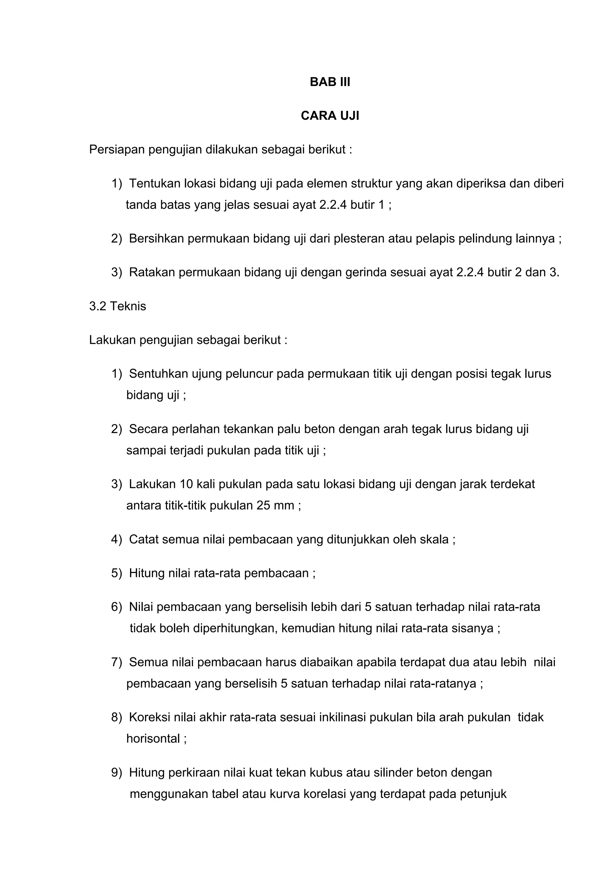 BAB III 
CARA UJI 
3.1 Persiapan pengujian dilakukan sebagai berikut : 
1) Tentukan lokasi bidang uji pada elemen struktur yang akan diperiksa dan diberi 
tanda batas yang jelas sesuai ayat 2.2.4 butir 1 ; 
2) Bersihkan permukaan bidang uji dari plesteran atau pelapis pelindung lainnya ; 
3) Ratakan permukaan bidang uji dengan gerinda sesuai ayat 2.2.4 butir 2 dan 3. 
3.2 Teknis 
Lakukan pengujian sebagai berikut : 
1) Sentuhkan ujung peluncur pada permukaan titik uji dengan posisi tegak lurus 
bidang uji ; 
2) Secara perlahan tekankan palu beton dengan arah tegak lurus bidang uji 
sampai terjadi pukulan pada titik uji ; 
3) Lakukan 10 kali pukulan pada satu lokasi bidang uji dengan jarak terdekat 
antara titik-titik pukulan 25 mm ; 
4) Catat semua nilai pembacaan yang ditunjukkan oleh skala ; 
5) Hitung nilai rata-rata pembacaan ; 
6) Nilai pembacaan yang berselisih lebih dari 5 satuan terhadap nilai rata-rata 
tidak boleh diperhitungkan, kemudian hitung nilai rata-rata sisanya ; 
7) Semua nilai pembacaan harus diabaikan apabila terdapat dua atau lebih nilai 
pembacaan yang berselisih 5 satuan terhadap nilai rata-ratanya ; 
8) Koreksi nilai akhir rata-rata sesuai inkilinasi pukulan bila arah pukulan tidak 
horisontal ; 
9) Hitung perkiraan nilai kuat tekan kubus atau silinder beton dengan 
menggunakan tabel atau kurva korelasi yang terdapat pada petunjuk 
 