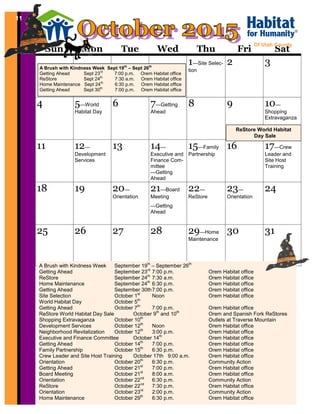 11
Sun Mon Tue Wed Thu Fri Sat
1—Site Selec-
tion
2 3
4 5—World
Habitat Day
6 7—Getting
Ahead
8 9 10—
Shopping
Extravaganza
11 12—
Development
Services
13 14—
Executive and
Finance Com-
mittee
—Getting
Ahead
15—Family
Partnership
16 17—Crew
Leader and
Site Host
Training
18 19 20—
Orientation
21—Board
Meeting
—Getting
Ahead
22—
ReStore
23—
Orientation
24
25 26 27 28 29—Home
Maintenance
30 31
Of Utah County
11
A Brush with Kindness Week September 19th
– September 26th
Getting Ahead September 23rd
7:00 p.m. Orem Habitat office
ReStore September 24th
7:30 a.m. Orem Habitat office
Home Maintenance September 24th
6:30 p.m. Orem Habitat office
Getting Ahead September 30th7:00 p.m. Orem Habitat office
Site Selection October 1st
Noon Orem Habitat office
World Habitat Day October 5th
Getting Ahead October 7th
7:00 p.m. Orem Habitat office
ReStore World Habitat Day Sale October 9th
and 10th
Orem and Spanish Fork ReStores
Shopping Extravaganza October 10th
Outlets at Traverse Mountain
Development Services October 12th
Noon Orem Habitat office
Neighborhood Revitalization October 12th
3:00 p.m. Orem Habitat office
Executive and Finance Committee October 14th
Orem Habitat office
Getting Ahead October 14th
7:00 p.m. Orem Habitat office
Family Partnership October 15th
6:30 p.m. Orem Habitat office
Crew Leader and Site Host Training October 17th 9:00 a.m. Orem Habitat office
Orientation October 20th
6:30 p.m. Community Action
Getting Ahead October 21st
7:00 p.m. Orem Habitat office
Board Meeting October 21st
8:00 a.m. Orem Habitat office
Orientation October 22nd
6:30 p.m. Community Action
ReStore October 22nd
7:30 p.m. Orem Habitat office
Orientation October 23rd
2:00 p.m. Community Action
Home Maintenance October 29th
6:30 p.m. Orem Habitat office
ReStore World Habitat
Day Sale
A Brush with Kindness Week Sept 19th
– Sept 26th
Getting Ahead Sept 23rd
7:00 p.m. Orem Habitat office
ReStore Sept 24th
7:30 a.m. Orem Habitat office
Home Maintenance Sept 24th
6:30 p.m. Orem Habitat office
Getting Ahead Sept 30th
7:00 p.m. Orem Habitat office
 