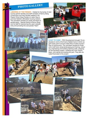 PHOTO GALLERY3
LABORING AT THE PARADE! - Habitat for Humanity of Utah
County partner families and staff members of Kenny Seng
Construction and their families walked in the
Payson Onion Days Parade on Labor Day to
promote Habitat’s affordable housing mission.
The volunteers handed out candy and flyers to
parade goers. Special thanks to Kenny Seng
and his staff for sponsoring this year’s parade
entry and providing the cool parade “float”!
A DAY TO CARE! - PEG Development brought 16 em-
ployees to work at the Evans Habitat home in Orem as
part of this year’s annual United Way of Utah County’s
Day of Caring event. The volunteers worked for three
and a half hours doing landscaping and framing, includ-
ing: engineering and building retaining walls, prepping
for the sprinkling system, installing the main carport
beam, and raking and leveling the yard. They also do-
nated financially to the project.
 