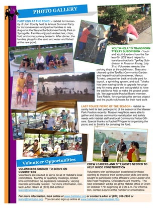 PHOTO GALLERY
For more information, look online at www.habitatuc.org or contact LeAnn at (801) 368-2250 or
leann@habitatuc.org. You can also sign up online at www.habitatuc.org/volunteer.htm.
4
YOUTH HELP TO TRANSFORM
TYERAY SUBDIVISION - Youth
and Youth Leaders from the Sa-
lem 6th LDS Ward helped to
transform Habitat’s TyeRay Sub-
division in Provo on Friday, July
31st. Volunteers weeded the
parking strips at the subdivision. They also
cleaned up the TyeRay Community Garden
and helped Habitat homeowner, Menou
Tchako, prepare her back and side yard for
topsoil, a sprinkling system, and sod. Tchako
has been saving funds to upgrade her prop-
erty for many years and was grateful to have
the additional help to make the project possi-
ble. We appreciate Habitat Board member,
Tara Riddle, for organizing the service project
and the youth volunteers for their hard work
Volunteer Opportunities
VOLUNTEERS SOUGHT TO SERVE ON
COMMITTEES
Volunteers are needed to serve on all of Habitat’s local
committees. Monthly or quarterly meetings, limited
time commitment, no experience necessary, varying
interests and skills needed. For more information, con-
tact LeAnn Hillam at (801) 368-2250 or
leann@habitatuc.org.
LAST POLICE PICNIC OF THE SEASON - Habitat re-
cently held its last police picnic of the season at the Maeser
Park Pavilion recently. Maeser Neighbors were able to
gather and discuss community revitalization and safety
needs with Habitat staff and local Community Police Offi-
cers. Special thanks to Rachel Whipple for organizing the
picnic and to Smith's for donating the food.
CREW LEADERS AND SITE HOSTS NEEDED TO
HELP GUIDE CONSTRUCTION
Volunteers with construction experience or those
wanting to improve their construction skills are being
sought to participate in the affiliate's Crew Leader and
Site Host Programs. Orientations are monthly. The
next orientation will be on at the Habitat office in Orem
on October 17th beginning at 9:00 a.m. For informa-
tion, contact LeAnn at the number or email below.
PARTYING AT THE POND! - Habitat for Human-
ity of Utah County held its Annual Summer Party
for its homeowners and partner families in late
August at the Wayne Bartholomew Family Park in
Springville. Families enjoyed sandwiches, chips,
fruit, and some yummy desserts. After dinner, the
families played in the sand and water and fished
at the new pond.
 