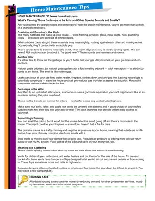 Home Maintenance Tips5
HOUSING FACT
Affordable housing saves taxpayer money by reducing demand for other government services, includ-
ing homeless, health and other social programs.
5
HOME MAINTENANCE TIP (www.houselogic.com)
What’s Causing Those Footsteps in the Attic and Other Spooky Sounds and Smells?
Are you haunted by strange noises and weird odors? With the proper maintenance, you’ve got more than a ghost
of a chance to rest easy.
Creaking and Popping in the Night
The many materials that make up your house — wood framing, plywood, glass, metal ducts, nails, plumbing
pipes — all expand and contract at different rates.
When a house cools at night, these materials may move slightly, rubbing against each other and making noises.
Occasionally, they’ll contract with an audible pop.
These sounds tend to be more noticeable in fall, when warm days give way to rapidly cooling nights. The bad
news? Not much you can do about it. The good news? Those sounds are harmless and normal.
Zombie Odor
It’s either time to throw out the garbage, or you’d better call your gas utility to check on your gas lines and con-
nections.
Natural gas is odorless, but natural gas suppliers add a foul-smelling odorant — butyl mercaptan — to alert occu-
pants to any leaks. The smell is like rotten eggs.
Leaks can occur at your gas-fired water heater, fireplace, clothes dryer, and any gas line. Leaking natural gas is
potentially dangerous — leave the house and call your natural gas provider to assess the situation. Most utility
companies perform safety checks for free.
Footsteps in the Attic
Amplified by an unfinished attic space, a raccoon or even a good-size squirrel on your roof might sound like an ax
murderer is doing the polka overhead.
These rooftop transits are normal for critters — roofs offer a nice long unobstructed highway.
Make sure your soffit, rafter, and gable roof vents are covered with screens and in good shape, or your rooftop
buddies might find their way into your attic for real. Trim back branches that provide critters easy access to
your roof.
Something’s Burning
You can smell the odor of burnt wood, but the smoke detectors aren’t going off and there’s no smoke in the
house. The culprit could be your fireplace — even if you haven’t had a fire for days.
The probable cause is a drafty chimney and negative air pressure in your home, meaning that outside air is infil-
trating down your chimney, bringing stale burnt smells with it.
Stop drafts by making sure your damper has a good seal. Regulate air pressure by adding more cold air return
ducts to your HVAC system. You’ll get rid of the odor and save on your energy bill, too.
Moaning and Clattering
These classic spooky sounds often show up when the wind blows and there’s a storm brewing.
Vents for clothes dryers, bathrooms, and water heaters exit out the roof or the side of the house. To prevent
backdrafts, these vents have dampers — flaps designed to let vented air out and prevent outside air from coming
in. These flaps sometimes move and rattle in high winds.
Because dampers often are located in attics or in between floor joists, the sound can be difficult to pinpoint. You
may need a new damper ($85).
 
