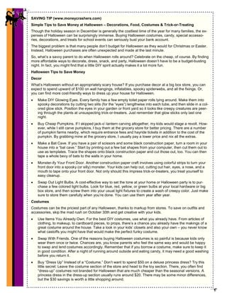 6
SAVING TIP (www.moneycrashers.com)
Simple Tips to Save Money at Halloween – Decorations, Food, Costumes & Trick-or-Treating
Though the holiday season in December is generally the costliest time of the year for many families, the ex-
penses of Halloween can be surprisingly immense. Buying Halloween costumes, candy, special accesso-
ries, decorations, and treats for school events can seriously bust your bank account.
The biggest problem is that many people don’t budget for Halloween as they would for Christmas or Easter.
Instead, Halloween purchases are often unexpected and made at the last minute.
So, what’s a savvy parent to do when Halloween rolls around? Celebrate on the cheap, of course. By finding
more affordable ways to decorate, dress, snack, and party, Halloween doesn’t have to be a budget-busting
night. In fact, you might find that a little DIY spirit actually makes it a lot more fun.
Halloween Tips to Save Money
Decor
What’s Halloween without an appropriately scary house? If you purchase decor at a big box store, you can
expect to spend upward of $100 on wall hangings, inflatables, spooky spiderwebs, and all the fixings. Or,
you can find more cost-friendly ways to dress up your house for Halloween.
• Make DIY Glowing Eyes. Every family has a few empty toilet paper rolls lying around. Make them into
spooky decorations by cutting two slits (for the “eyes”) lengthwise into each tube, and then slide in a col-
ored glow stick. Position the eyes in your garden or front yard so it looks like creepy creatures are peer-
ing through the plants at unsuspecting trick-or-treaters. Just remember that glow sticks only last one
night.
• Buy Cheap Pumpkins. If I skipped jack-o’-lantern carving altogether, my kids would stage a revolt. How-
ever, while I still carve pumpkins, I buy them at the grocery store for better pricing. There are a number
of pumpkin farms nearby, which require entrance fees and hayride tickets in addition to the cost of the
pumpkin. By grabbing mine at the grocery store, I usually pay a lower price and nix all the extras.
• Make a Bat Cave. If you have a pair of scissors and some black construction paper, turn a room in your
house into a “bat cave.” Start by printing out a few bat shapes from your computer, then cut them out to
use as templates. Trace the shapes onto black construction paper and cut those out, too. You can then
tape a whole bevy of bats to the walls in your home.
• Monster-ify Your Front Door. Another construction paper craft involves using colorful strips to turn your
front door into a spooky (or silly) monster. Your kids can help out, cutting out hair, eyes, a nose, and a
mouth to tape onto your front door. Not only should this impress trick-or-treaters, you treat yourself to
easy cleanup.
• Swap Out Light Bulbs. A cost-effective way to set the tone at your home or Halloween party is to pur-
chase a few colored light bulbs. Look for blue, red, yellow, or green bulbs at your local hardware or big
box store, and then screw them into your usual light fixtures to create a wash of creepy color. Just make
sure to store them carefully when you’re done. You can use them year after year.
Costumes
Costumes can be the priciest part of any Halloween, thanks to markup from stores. To save on outfits and
accessories, skip the mad rush on October 30th and get creative with your kids.
• Use Items You Already Own. For the best DIY costumes, use what you already have. From articles of
clothing, to makeup, to cardboard pieces, to props, there’s a chance you already have the makings of a
great costume around the house. Take a look in your kids’ closets and also your own – you never know
what castoffs you might have that would make the perfect funky costume.
• Swap With Friends. One of the reasons buying Halloween costumes is so painful is because kids only
wear them once or twice. Chances are, you know parents who feel the same way and would be happy
to swap and lend costumes accordingly. Remember that if you borrow a costume, make sure to keep it
in good condition. After a night of running around outside and eating candy, it may need a good washing
before you return it.
• Buy “Dress Up” Instead of a “Costume.” Don’t want to spend $50 on a deluxe princess dress? Try this
little secret: Leave the costume section of the store and head to the toy section. There, you often find
“dress-up” costumes not branded for Halloween that are much cheaper than the seasonal versions. A
princess dress in the dress-up section usually runs around $20. There may be some minor differences,
but the $30 savings is worth a little shopping around.
6
 
