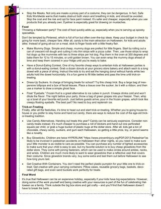 7
• Skip the Masks. Not only are masks a pricey part of a costume, they can be dangerous. In fact, Safe
Kids Worldwide warns that masks obstruct both vision and breathing in kids, and should be avoided.
Skip the cost and the risk and opt for face paint instead. It’s safer and cheaper, especially when you use
products that you already own. Eyeliner is especially great for drawing on mustaches.
Food
Throwing a Halloween party? The cost of food quickly adds up, especially when you’re serving up spooky
specialties.
Don’t be tempted by Pinterest, which is full of fun but often over-the-top ideas. Keep your budget in check by
going for more basic, cheaper fare. After all, candy is the main attraction on Halloween, for kids and adults
alike. Instead of going all-out on a meal, stick to finger foods with a little freaky flair.
• Make Mummy Dogs. Simple and cheap, mummy dogs are prefect for little fingers. Start by rolling out a
can of crescent roll dough and cutting it into thin strips with a pizza cutter. Then, use those strips to wrap
hot dogs up like mummies with two to three strips per hot dog. Pop them in the oven at 350 degrees and
bake them for 12 to 15 minutes, or until golden brown. You can even wrap the mummy dogs ahead of
time and keep them covered in your fridge until you’re ready to bake.
• Have a Donut-Eating Contest. One of my favorite cheap ways to entertain kids at Halloween parties is
with a donut-eating contest. Grab a dozen donuts at your grocery store bakery and attach each to a long
dowel with a piece of string. Instruct the kids to try and eat the hanging donut without hands while two
adults hold the dowel horizontally. It’s a fun game to fill little bellies and pass the time until trick-or-
treating.
• Dress-Up Suckers. In charge of bringing treats for school? Try this cheap trick: Buy a large bag of inex-
pensive lollipops and a box of facial tissues. Place a tissue over the sucker, tie it with a ribbon, and then
use a marker to draw a simple ghost face.
• Float “Eyeballs.” Frozen fruit is a great alternative to ice cubes in punch: It keeps drinks cold and won’t
dilute the flavor. The night before your party, throw a bag of green grapes into your freezer. Then, whip
up a bowl of your favorite red punch. Just before guests arrive, pour in the frozen grapes, which look like
creepy floating eyeballs. The best part? No need to buy and replenish ice.
Trick-or-Treating
Finally, after all the festivities, it’s time to head out and start trick-or-treating. Whether you’re going house-to-
house or you prefer to stay home and hand out candy, there are ways to reduce the cost of the age-old trick-
or-treating tradition.
• Use Candy Alternatives. Handing out treats this year? Candy can be seriously expensive. Consider non-
candy treats instead. It’s much cheaper to purchase a roll of stickers and hand out one perforated
square per child, or grab a huge bucket of plastic bugs at the dollar store. After all, kids get a ton of
chocolate, chewy candy, suckers, and gum each Halloween, so getting a little prize, toy, or pencil seems
like a novelty.
• Buy Glowsticks. Children are twice HYPERLINK "https://www.preventinjury.org/PDF/2013-Pedestrian"as
likely to be involved in pedestrian accidents on Halloween than other nights, so you need to make sure
your little monster is as visible to cars as possible. You can purchase any number of lighted accessories
to make sure that your child is easy to see, but my favorite solution is to buy cheap glowsticks from the
dollar store. They come with joining fasteners, which can be used to make circles around ankles, necks,
and wrists. Children are much more likely to want to wear glowsticks than a reflective vest that covers
their costume. Since glowstick brands vary, buy some extra and test them out before Halloween to see
how long yours last.
• Get Creative With Containers. You don’t need the perfect plastic pumpkin for your little one to trick-or-
treat. Get creative with your carrying containers: Pillow cases, reusable grocery bags, baskets, deco-
rated gift bags, and even sand buckets work perfectly for treats.
Final Word
It’s true that Halloween can be an expensive holiday, especially if your kids have big expectations. However,
doing some of the work yourself and being creative with your resources is part of the fun of celebrating Hal-
loween as a family. Think outside the big box store and get crafty – and you’ll find that Halloween doesn’t
have to break the bank.
7
 