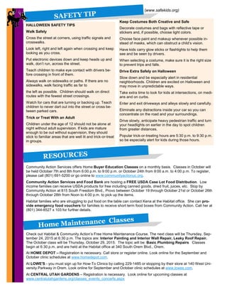 88
(www.safekids.org)
SAFETY TIP
Keep Costumes Both Creative and Safe
Decorate costumes and bags with reflective tape or
stickers and, if possible, choose light colors.
Choose face paint and makeup whenever possible in-
stead of masks, which can obstruct a child’s vision.
Have kids carry glow sticks or flashlights to help them
see and be seen by drivers.
When selecting a costume, make sure it is the right size
to prevent trips and falls.
Drive Extra Safely on Halloween
Slow down and be especially alert in residential
neighborhoods. Children are excited on Halloween and
may move in unpredictable ways.
Take extra time to look for kids at intersections, on medi-
ans and on curbs.
Enter and exit driveways and alleys slowly and carefully.
Eliminate any distractions inside your car so you can
concentrate on the road and your surroundings.
Drive slowly, anticipate heavy pedestrian traffic and turn
your headlights on earlier in the day to spot children
from greater distances.
Popular trick-or-treating hours are 5:30 p.m. to 9:30 p.m.
so be especially alert for kids during those hours.
RESOURCES
Community Action Services offers Home Buyer Education Classes on a monthly basis. Classes in October will
be held October 7th and 8th from 6:00 p.m. to 9:00 p.m. or October 24th from 9:00 a.m. to 4:00 p.m. To register,
please call (801) 691-5200 or go online to www.communityactionuc.org.
Community Action Services and Food Bank are hosting a FREE USDA Case Lot Food Distribution. Low
income families can receive USDA products for free including canned goods, dried fruit, juices, etc. Stop by
Community Action at 815 South Freedom Blvd., Provo between October 19 through October 21st or October 26th
through October 28th from Noon to 4:00 p.m. to pick up the items.
Habitat families who are struggling to put food on the table can contact Kena at the Habitat office. She can pro-
vide emergency food vouchers for families to receive short term food boxes from Community Action. Call her at
(801) 344-8527 x 103 for further details.
8
HALLOWEEN SAFETY TIPS
Walk Safely
Cross the street at corners, using traffic signals and
crosswalks.
Look left, right and left again when crossing and keep
looking as you cross.
Put electronic devices down and keep heads up and
walk, don’t run, across the street.
Teach children to make eye contact with drivers be-
fore crossing in front of them.
Always walk on sidewalks or paths. If there are no
sidewalks, walk facing traffic as far to
the left as possible. Children should walk on direct
routes with the fewest street crossings.
Watch for cars that are turning or backing up. Teach
children to never dart out into the street or cross be-
tween parked cars.
Trick or Treat With an Adult
Children under the age of 12 should not be alone at
night without adult supervision. If kids are mature
enough to be out without supervision, they should
stick to familiar areas that are well lit and trick-or-treat
in groups.
Home Maintenance Classes
Check out Habitat & Community Action’s Free Home Maintenance Course. The next class will be Thursday, Sep-
tember 24, 2015 at 6:30 p.m. The topics are: Interior Painting and Interior Wall Repair, Leaky Roof Repair.
The October class will be Thursday, October 29, 2015. The topic will be: Basic Plumbing Repairs Classes
begin at 6:30 p.m. and are held at the Habitat office at 340 South Orem Blvd., Orem.
At HOME DEPOT – Registration is necessary. Call store or register online. Look online for the September and
October clinic schedules at www.homedepot.com.
At LOWE'S - you must sign up for How-To Clinics by calling 229-1485 or stopping by their store at 140 West Uni-
versity Parkway in Orem. Look online for September and October clinic schedules at www.lowes.com.
At CENTRAL UTAH GARDENS – Registration is necessary. Look online for upcoming classes at
www.centralutahgardens.org/classes_events_concerts.aspx
 