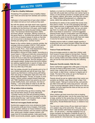 99
(healthland.time.com)
HEALTH TIPS
leathers, or a trail mix of whole grain cereals. She also
says kids will usually take cool toys over candy if given a
choice, so she advises parents to consider pencils, eras-
ers, stickers, tattoos, glow sticks, and Play-Doh contain-
ers. “Often [children’s] excitement is in collecting the
candy, rather than eating the candy,” Sheth said.
Sometimes it’s what’s on the outside that counts more
than what is inside. “It’s all in the packaging with kids,”
said Angela Lemond, a registered dietician in the Dallas
area. “You can make healthy treats, but you can pack-
age them in a really cool, spooky way that will make
them more likely to consume it.” Lemond suggested
freezing frozen yogurt in small paper cups and placing
them in a cooler with dry ice for a spooky, smoky effect.
Decorating the cooler to look like an old chest can make
it more fun for kids to dig into the healthy treats.
Cheddar popcorn balls in a plastic baggie sporting a
smiling face can be instant pumpkin heads that are also
a hit with kids who won’t miss the sugar of a sweeter
treat.
Trick-or-Treat and Exercise
King encourages parents to make their children walk
from house to house instead of driving them. Parents
can even encourage siblings or friends to wear pedome-
ters or activity meters and start a friendly competition for
who can be the most active while they are collecting
candy.
Keep your favorite sweets. Hide the rest
Some nutritionists suggest that a little goes a long way
and say it’s best to allow kids to have 1-3 pieces of
candy a day, starting with lunch at school, as an after-
noon snack, or after dinner, making it a regular part of
meals. The rest of the candy can go in the freezer so
that it’s out of sight and out of mind.
Parents should be just as vigilant about their candy con-
sumption as children, says Karen Ansel, a New York
nutrition expert. “Kids go to school all day, and parents
are often home with the candy lying around,” she said.
“If you’re buying Halloween candy to hand out to trick-or-
treaters, buy your least favorite ones so that you are not
tempted to eat them.”
Or give it away
When children get back home from trick-or-treating,
have them make two piles: one for the candy they want
to keep, another for the candy they will not eat. Consider
donating the second pile to a local senior citizens home,
food pantry, Ronald McDonald House, or children’s hos-
pital.
You can even make money off your stash and make a
U.S. soldier’s day at the same time. This year, more
than 1,000 dentists nationwide are buying candy from
kids — $1 per pound — and then shipping it to U.S.
troops overseas via Operation Gratitude as part of a
Halloween Candy Buy-Back program, started by Wis-
consin dentist Dr. Chris Kammer. He says that soldiers
9
5 Tips for a Healthy Halloween
Wondering if it's possible to have a healthy Hallow-
een? Here are some tips from dentists and nutrition-
ists
Halloween is that sweet time of year when children
can collect and eat as much candy as they want.
But with the obesity rate triple what it was a genera-
tion ago, and the number of cavities among children
increasing for the first time in 40 years, some health
experts consider the candy-focused holiday a night-
mare. The American Dental Association (ADA)
launched a Mouth “campaign, offering coupons for
the game Plants vs. Zombies that parents can distrib-
ute to trick-or-treaters instead of candy so that kids
are not as prone to developing cavities, or, as the
dentists are calling them, “zombie mouths.”
Based on the nutrition labels on popular candies, the
average child accumulates 3,500 to 7,000 calories
worth of treats on Halloween night, according to
Donna Arnett, Ph.D., chair of the Department of Epi-
demiology at the University of Alabama-
Birmingham’s School of Public Health. According to a
recent report, a 100-pound child who consumed all of
those treats, or 7,000 calories, would have to walk for
nearly 44 hours or play full-court basketball for 14.5
hours to burn those calories. And the dangers aren’t
just sweets-related: studies show that since children
are walking neighborhoods in search of treats, there
are more child pedestrian accidents on Halloween
than any other day of the year.
Still, the holiday shouldn’t be all spooks and no fun. If
your children generally eat well all year long, then
experts say that there is nothing wrong with letting
them eat candy on Halloween night and a few mini
pieces daily afterwards. The key, of course, is mod-
eration. Family nutrition experts shared these tips
with TIME Healthland about how parents can incor-
porate healthy foods, even workouts, into trick-or-
treating — and some ideas for what to do with the
rest of the loot when the trick and treating is over.
Fill up before trick-or-treating
If kids are full before they go trick-or-treating, then
they will eat fewer pieces of candy afterwards.
“Consider having your kids eat something healthy
before they go out so they aren’t tempted to eat the
candy along the way,” said Vandana Sheth, a regis-
tered dietician based in Los Angeles.
Hand out non-sugary foods and toys
Nutritionists suggest some more wholesome treats
that parents could give trick-or-treaters. Kristi King,
senior pediatric dietician at Texas Children’s Hospi-
tal, thinks animal crackers, mini rice cereal or granola
bars, whole grain cheddar cheese crackers, and
sugar free hot chocolate packets, make good treats.
Sheth recommends pretzels, apples, tangerines, fruit
 