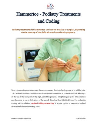 www.outsourcestrategies.com 918-221-7769
Hammertoe - Podiatry Treatments
and Coding
Podiatry treatments for hammertoe can be non-invasive or surgical, depending
on the severity of the deformity and associated symptoms.
More common in women than men, hammertoe causes the toe to bend upward at its middle joint.
The California Podiatric Medical Association defines hammertoe as a contracture—or bending—
of the toe at the first joint of the digit, called the proximal interphalangeal joint. The condition
can also occur in one or both joints of the second, third, fourth or fifth (little) toes. For podiatrists
treating such conditions, medical billing outsourcing is a great option to meet their medical
claim submission and reporting tasks.
 