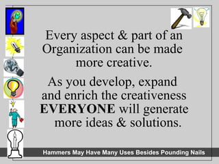 Every aspect & part of an Organization can be made  more creative. As you develop, expand  and enrich the creativeness EVERYONE  will generate more ideas & solutions. 