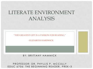 LITERATE ENVIRONMENT
ANALYSIS
“THE GREATEST GIFT IS A PASSION FOR READING.”
- ELIZABETH HARDWICK

BY: BRITTANY HAMMICK
PROFESSOR: DR. PHYLLIS P. MCCULLY
EDUC 6706: THE BEGINNING READER, PREK–3

 