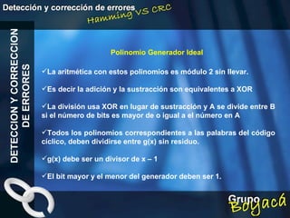 Polinomio Generador Ideal DETECCION Y CORRECCION DE ERRORES La aritmética con estos polinomios es módulo 2 sin llevar. Es decir la adición y la sustracción son equivalentes a XOR La división usa XOR en lugar de sustracción y A se divide entre B si el número de bits es mayor de o igual a el número en A Todos los polinomios correspondientes a las palabras del código cíclico, deben dividirse entre g(x) sin residuo. g(x) debe ser un divisor de x – 1 El bit mayor y el menor del generador deben ser 1. 