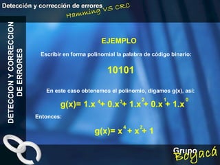 EJEMPLO DETECCION Y CORRECCION DE ERRORES Escribir en forma polinomial la palabra de código binario: 10101 En este caso obtenemos el polinomio, digamos g(x), así: g(x)= 1.x  + 0.x + 1.x + 0.x + 1.x   Entonces: g(x)= x  + x + 1   4 4 2 3 2 1 0 