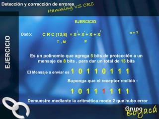 EJERCICIO EJERCICIO Dado: El Mensaje a enviar es  1  0  1  1  0  1  1  1 Es un polinomio que agrega  5  bits de protección a un mensaje de  8  bits , para dar un total de  13  bits P 5 C R C (13,8)  = X + X + X + X 4 1 0 M n = ? T  , Suponga que el receptor recibió : 1  0  1  1  1   1  1  1 Demuestre mediante la aritmética modo 2 que hubo error 