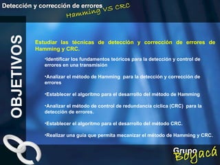 Estudiar las técnicas de detección y corrección de errores de Hamming y CRC. OBJETIVOS Identificar los fundamentos teóricos para la detección y control de errores en una transmisión Analizar el método de Hamming  para la detección y corrección de errores Establecer el algoritmo para el desarrollo del método de Hamming Analizar el método de control de redundancia cíclica (CRC)  para la detección de errores. Establecer el algoritmo para el desarrollo del método CRC. Realizar una guía que permita mecanizar el método de Hamming y CRC.   