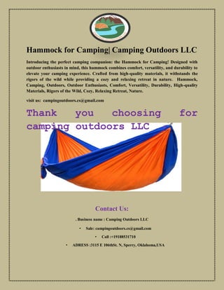 Hammock for Camping| Camping Outdoors LLC
Introducing the perfect camping companion: the Hammock for Camping! Designed with
outdoor enthusiasts in mind, this hammock combines comfort, versatility, and durability to
elevate your camping experience. Crafted from high-quality materials, it withstands the
rigors of the wild while providing a cozy and relaxing retreat in nature. Hammock,
Camping, Outdoors, Outdoor Enthusiasts, Comfort, Versatility, Durability, High-quality
Materials, Rigors of the Wild, Cozy, Relaxing Retreat, Nature.
visit us: campingoutdoors.cs@gmail.com
Thank you choosing for
camping outdoors LLC
Contact Us:
. Business name : Camping Outdoors LLC
• Sale: campingoutdoors.cs@gmail.com
• Call :+19188531710
• ADRESS :3115 E 106thSt. N, Sperry, Oklahoma,USA
 