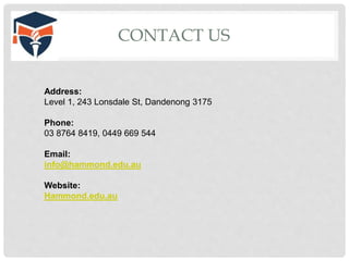 CONTACT US
Address:
Level 1, 243 Lonsdale St, Dandenong 3175
Phone:
03 8764 8419, 0449 669 544
Email:
info@hammond.edu.au
Website:
Hammond.edu.au
 