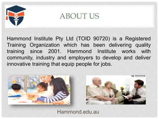 ABOUT US
Hammond.edu.au
Hammond Institute Pty Ltd (TOID 90720) is a Registered
Training Organization which has been delivering quality
training since 2001. Hammond Institute works with
community, industry and employers to develop and deliver
innovative training that equip people for jobs.
 