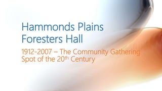 1912-2007 – The Community Gathering
Spot of the 20th Century
Hammonds Plains
Foresters Hall
 
