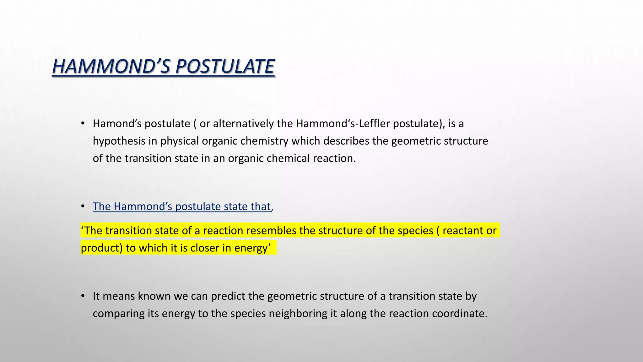 HAMMOND’S POSTULATE
• Hamond’s postulate ( or alternatively the Hammond‘s-Leffler postulate), is a
hypothesis in physical organic chemistry which describes the geometric structure
of the transition state in an organic chemical reaction.
• The Hammond’s postulate state that,
‘The transition state of a reaction resembles the structure of the species ( reactant or
product) to which it is closer in energy’
• It means known we can predict the geometric structure of a transition state by
comparing its energy to the species neighboring it along the reaction coordinate.
 