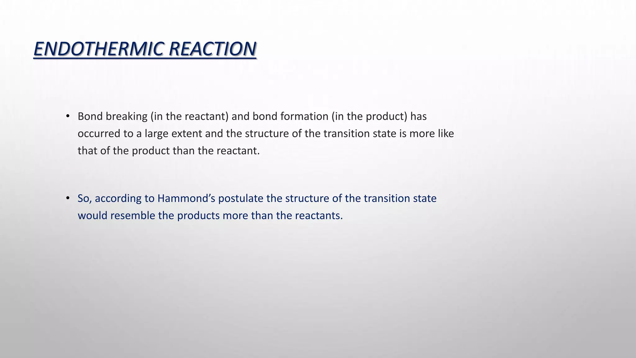 ENDOTHERMIC REACTION
• Bond breaking (in the reactant) and bond formation (in the product) has
occurred to a large extent and the structure of the transition state is more like
that of the product than the reactant.
• So, according to Hammond’s postulate the structure of the transition state
would resemble the products more than the reactants.
 