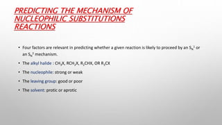PREDICTING THE MECHANISM OF
NUCLEOPHILIC SUBSTITUTIONS
REACTIONS
• Four factors are relevant in predicting whether a given reaction is likely to proceed by an SN
1 or
an SN
2 mechanism.
• The alkyl halide : CH3X, RCH2X, R2CHX, OR R3CX
• The nucleophile: strong or weak
• The leaving group: good or poor
• The solvent: protic or aprotic
 