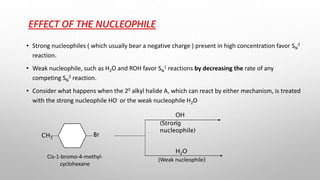 EFFECT OF THE NUCLEOPHILE
• Strong nucleophiles ( which usually bear a negative charge ) present in high concentration favor SN
2
reaction.
• Weak nucleophile, such as H2O and ROH favor SN
1 reactions by decreasing the rate of any
competing SN
2 reaction.
• Consider what happens when the 20 alkyl halide A, which can react by either mechanism, is treated
with the strong nucleophile HO- or the weak nucleophile H2O
OH
-
H2O
(Strong
nucleophile)
(Weak nucleophile)
CH3
Br
Cis-1-bromo-4-methyl-
cyclohexane
 
