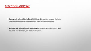 EFFECT OF SOLVENT
• Polar protic solvent like H2O and ROH favor SN
1 reaction because the ionic
intermediates (both cation and anions) are stabilized by solvation.
• Polar aprotic solvent favor SN
2reactions because nucleophiles are not well
solvated, and therefore, are more nucleophilic.
 