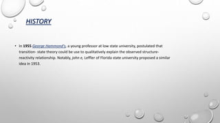 HISTORY
• In 1955 George Hammond's, a young professor at low state university, postulated that
transition- state theory could be use to qualitatively explain the observed structure-
reactivity relationship. Notably, john e, Leffler of Florida state university proposed a similar
idea in 1953.
 