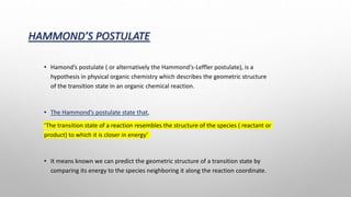 HAMMOND’S POSTULATE
• Hamond’s postulate ( or alternatively the Hammond‘s-Leffler postulate), is a
hypothesis in physical organic chemistry which describes the geometric structure
of the transition state in an organic chemical reaction.
• The Hammond’s postulate state that,
‘The transition state of a reaction resembles the structure of the species ( reactant or
product) to which it is closer in energy’
• It means known we can predict the geometric structure of a transition state by
comparing its energy to the species neighboring it along the reaction coordinate.
 